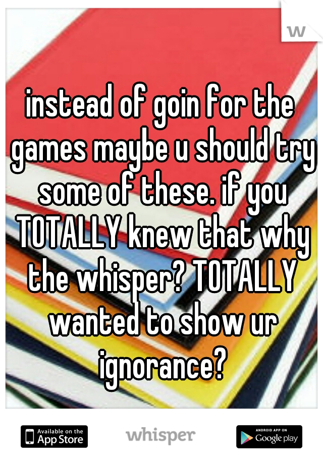 instead of goin for the games maybe u should try some of these. if you TOTALLY knew that why the whisper? TOTALLY wanted to show ur ignorance?