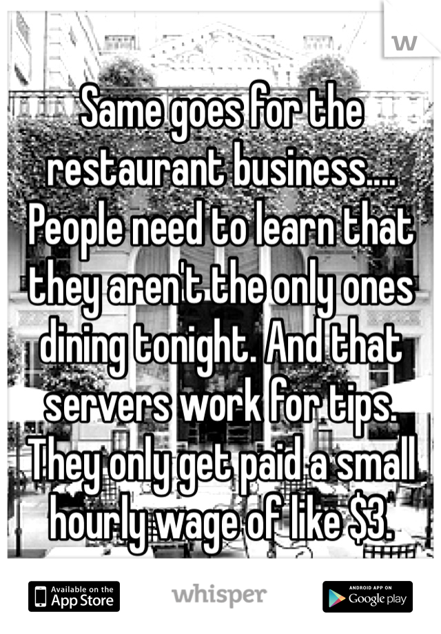 Same goes for the restaurant business.... People need to learn that they aren't the only ones dining tonight. And that servers work for tips. They only get paid a small hourly wage of like $3. 