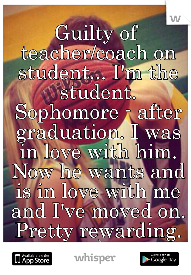 Guilty of teacher/coach on student... I'm the student. Sophomore - after graduation. I was in love with him. Now he wants and is in love with me and I've moved on. Pretty rewarding. ;-) 