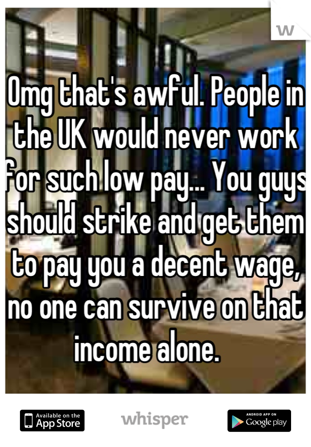 Omg that's awful. People in the UK would never work for such low pay... You guys should strike and get them to pay you a decent wage, no one can survive on that income alone.   