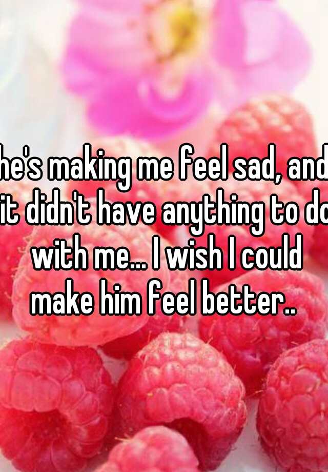 he-s-making-me-feel-sad-and-it-didn-t-have-anything-to-do-with-me-i