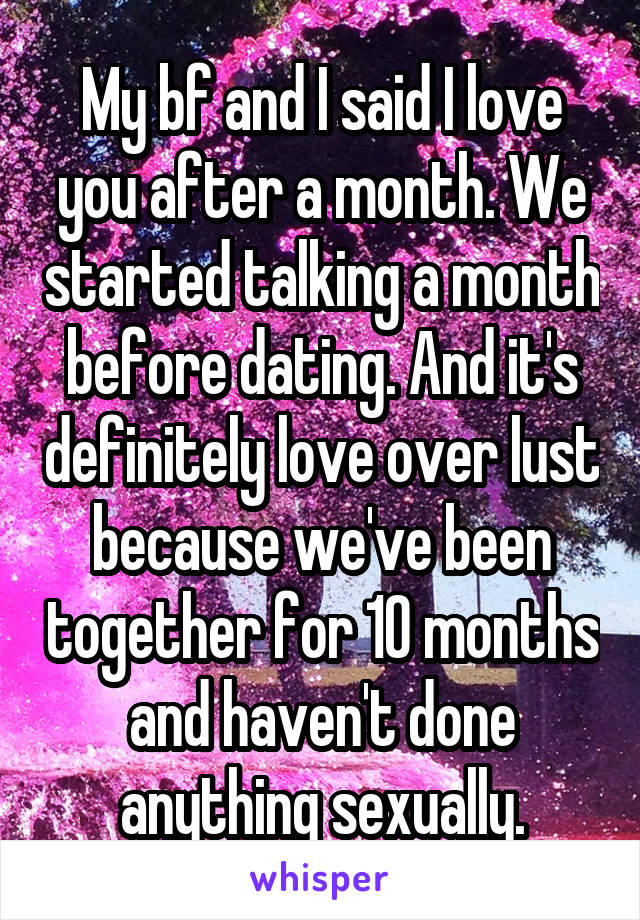 My bf and I said I love you after a month. We started talking a month before dating. And it's definitely love over lust because we've been together for 10 months and haven't done anything sexually.