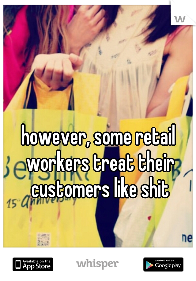 however, some retail workers treat their customers like shit