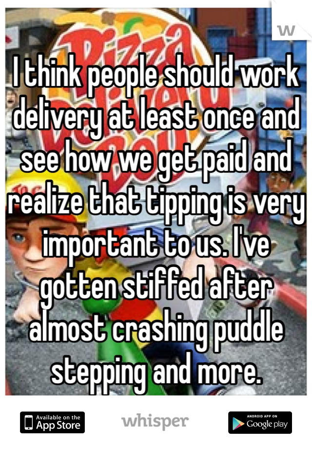 I think people should work delivery at least once and see how we get paid and realize that tipping is very important to us. I've gotten stiffed after almost crashing puddle stepping and more.