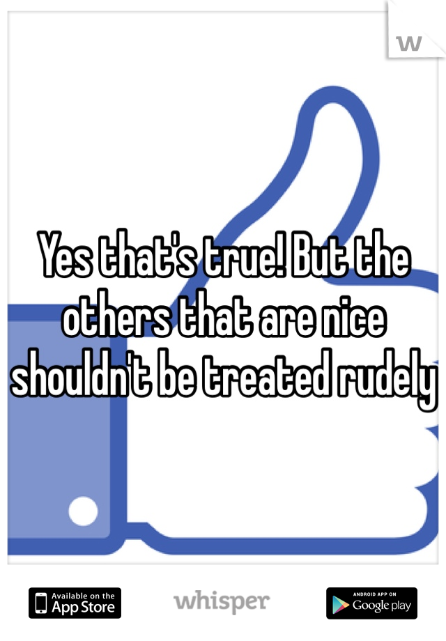 Yes that's true! But the others that are nice shouldn't be treated rudely 