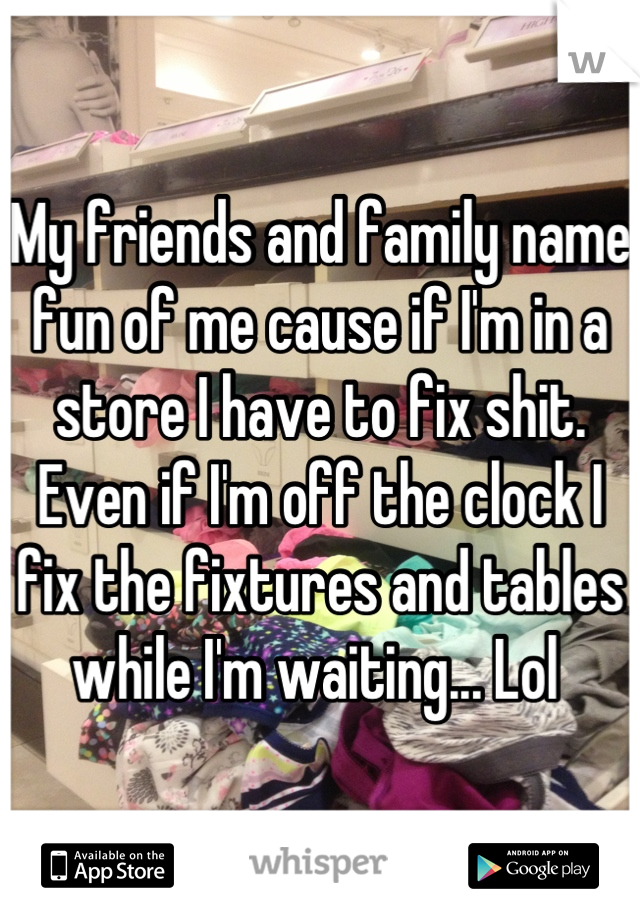 My friends and family name fun of me cause if I'm in a store I have to fix shit. Even if I'm off the clock I fix the fixtures and tables while I'm waiting... Lol 