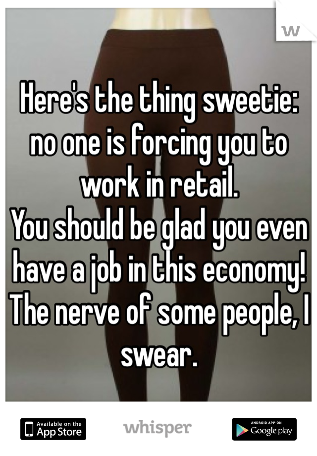 Here's the thing sweetie: no one is forcing you to work in retail.
You should be glad you even have a job in this economy!
The nerve of some people, I swear.