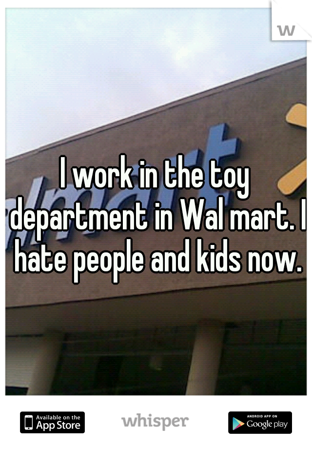 I work in the toy department in Wal mart. I hate people and kids now.