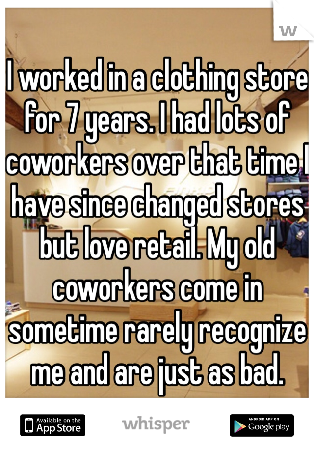 I worked in a clothing store for 7 years. I had lots of coworkers over that time I have since changed stores but love retail. My old coworkers come in sometime rarely recognize me and are just as bad. 