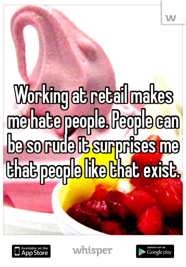 Working at retail makes me hate people. People can be so rude it surprises me that people like that exist.