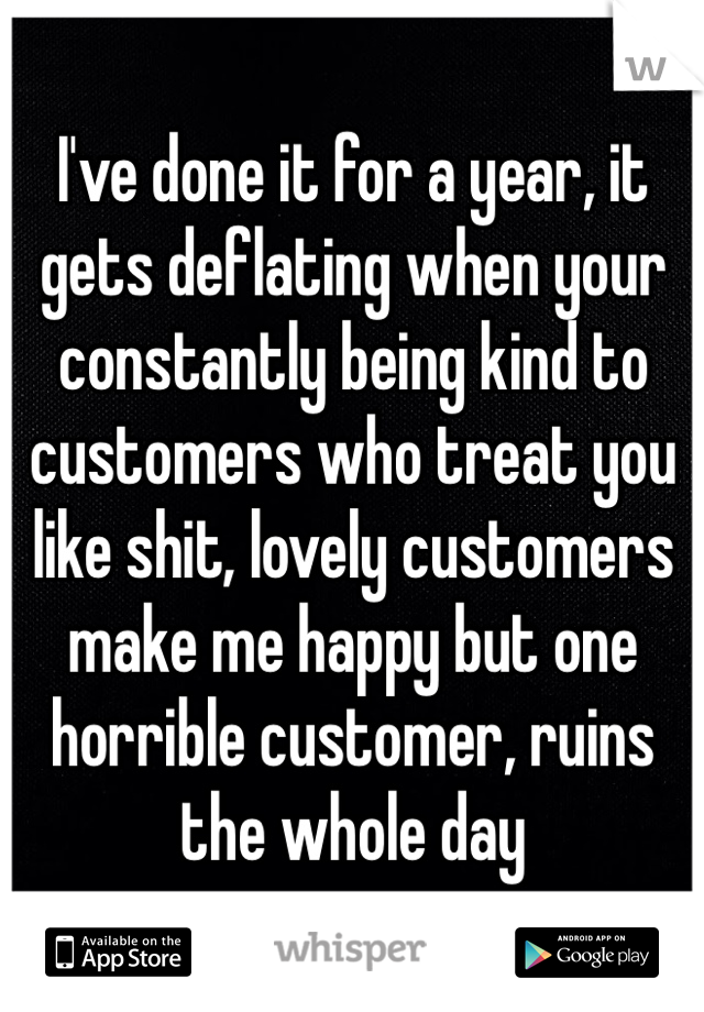 I've done it for a year, it gets deflating when your constantly being kind to customers who treat you like shit, lovely customers make me happy but one horrible customer, ruins the whole day 