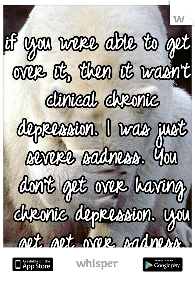 if you were able to get over it, then it wasn't clinical chronic depression. I was just severe sadness. You don't get over having chronic depression. you get get over sadness.