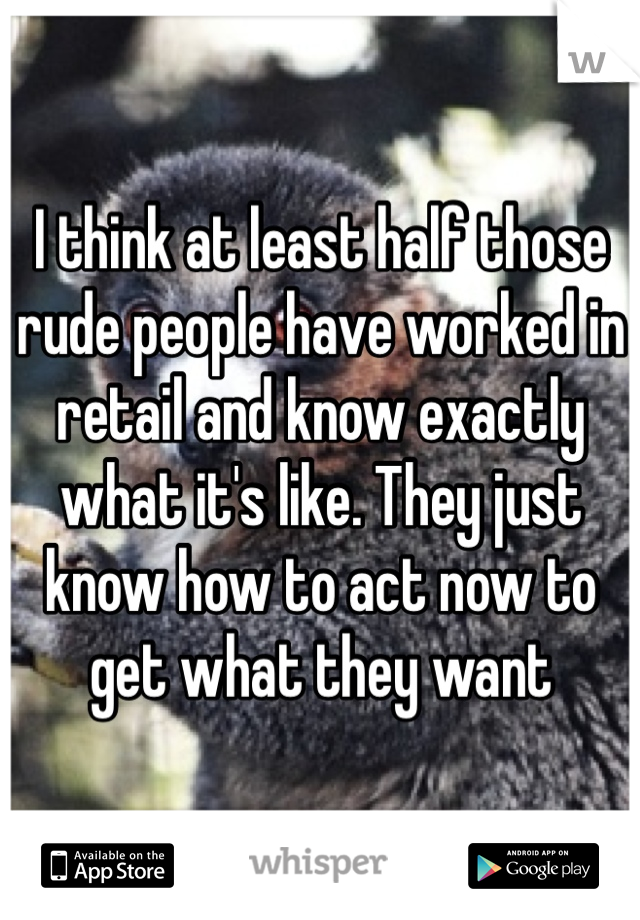 I think at least half those rude people have worked in retail and know exactly what it's like. They just know how to act now to get what they want