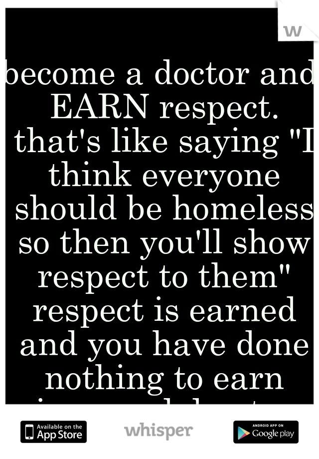 become a doctor and EARN respect. that's like saying "I think everyone should be homeless so then you'll show respect to them" respect is earned and you have done nothing to earn mine. good day to you