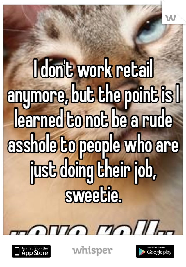 I don't work retail anymore, but the point is I learned to not be a rude asshole to people who are just doing their job, sweetie. 