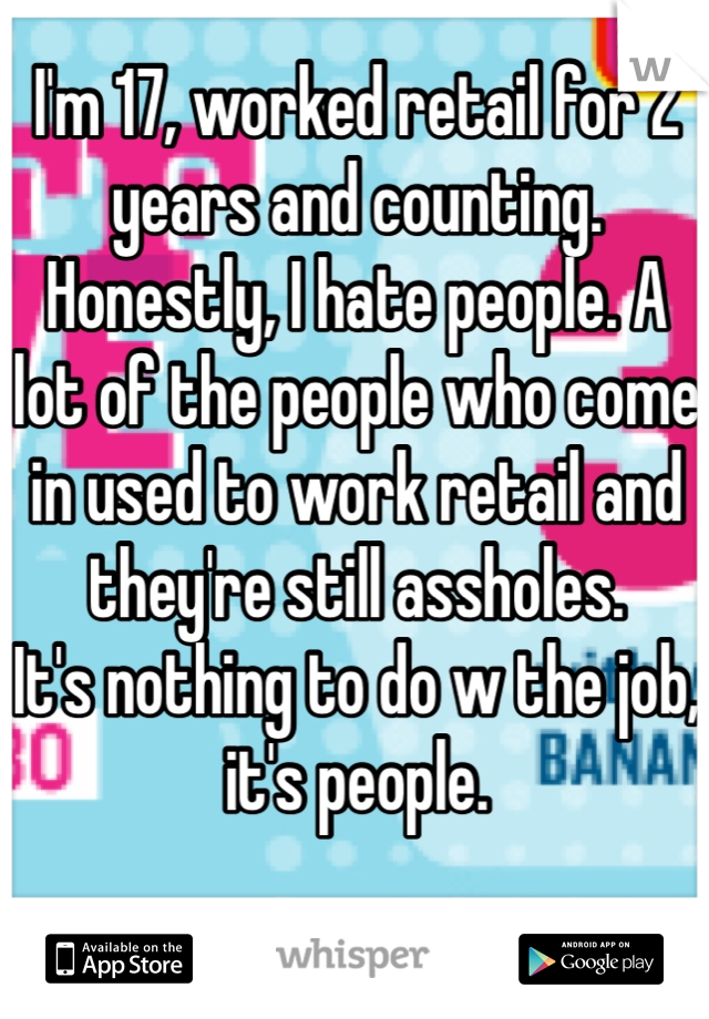 I'm 17, worked retail for 2 years and counting. Honestly, I hate people. A lot of the people who come in used to work retail and they're still assholes. 
It's nothing to do w the job, it's people.