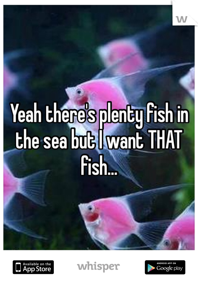 Yeah there's plenty fish in the sea but I want THAT fish...