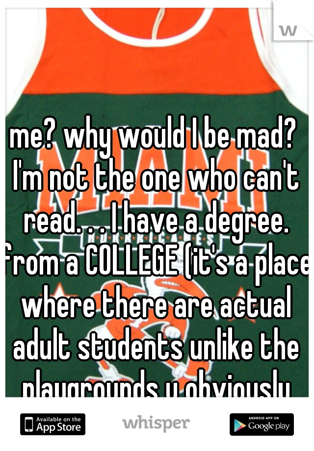 me? why would I be mad? I'm not the one who can't read. . . I have a degree. from a COLLEGE (it's a place where there are actual adult students unlike the playgrounds u obviously troll)