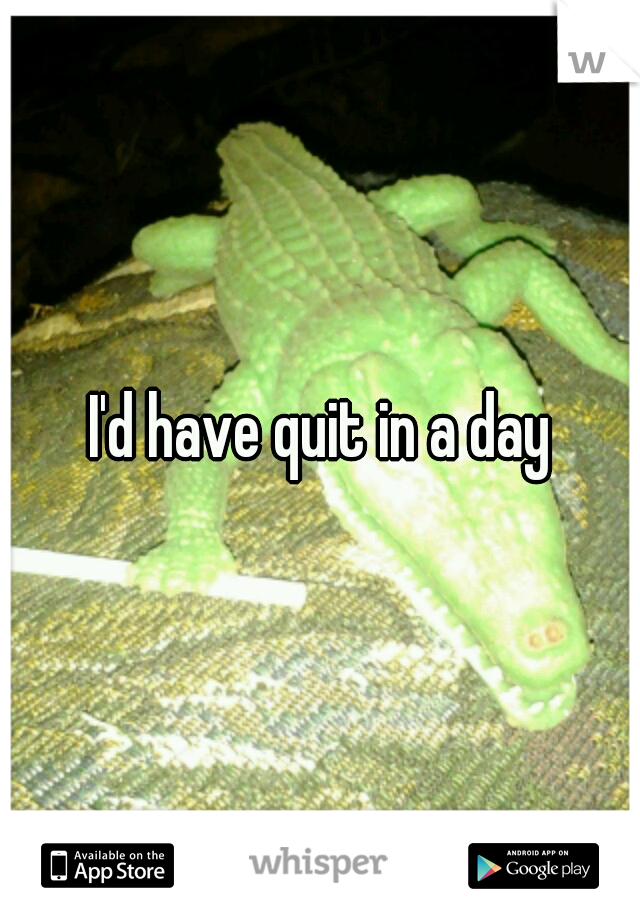 I'd have quit in a day