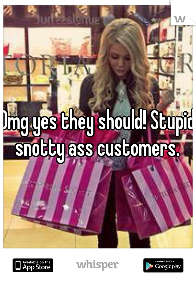 Omg yes they should! Stupid snotty ass customers. 