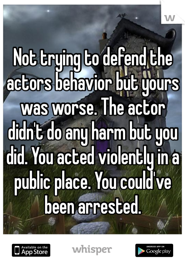 Not trying to defend the actors behavior but yours was worse. The actor didn't do any harm but you did. You acted violently in a public place. You could've been arrested. 