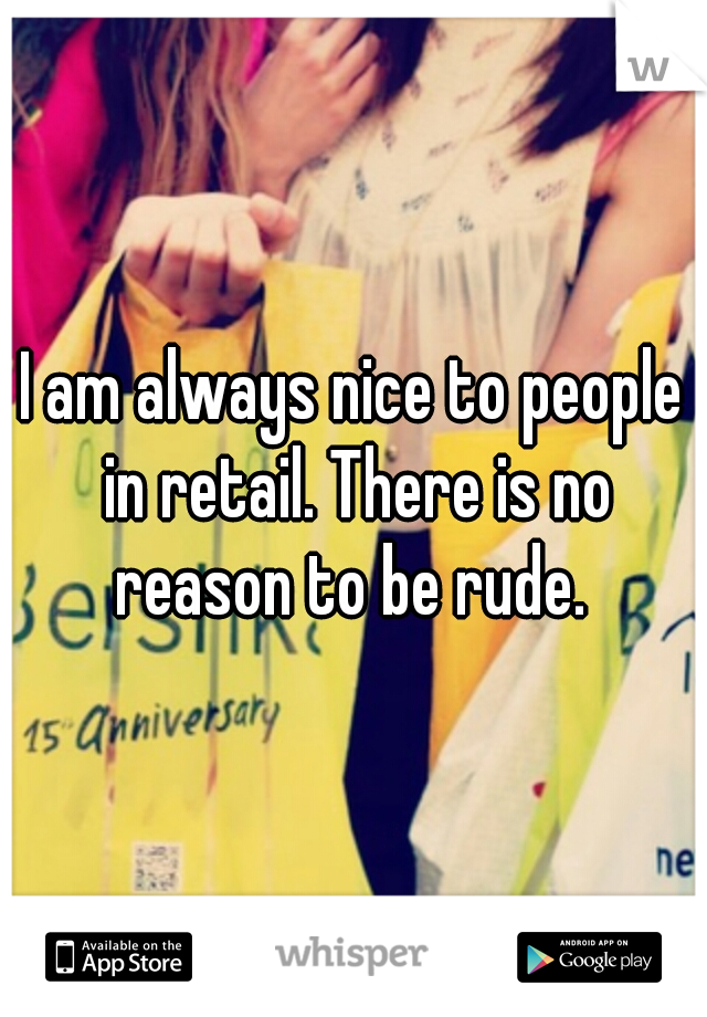 I am always nice to people in retail. There is no reason to be rude. 