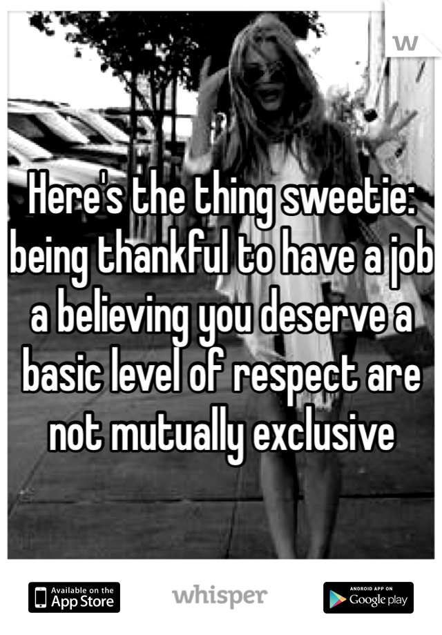 Here's the thing sweetie: being thankful to have a job a believing you deserve a basic level of respect are not mutually exclusive