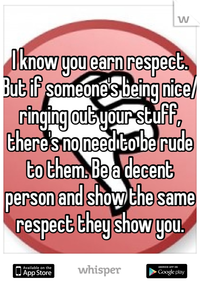 I know you earn respect. But if someone's being nice/ringing out your stuff, there's no need to be rude to them. Be a decent person and show the same respect they show you. 