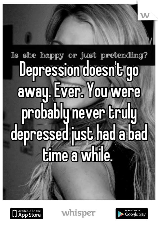Depression doesn't go away. Ever. You were probably never truly depressed just had a bad time a while. 