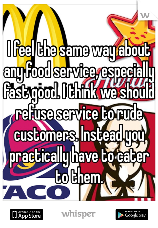 I feel the same way about any food service, especially fast good. I think we should refuse service to rude customers. Instead you practically have to cater to them. 