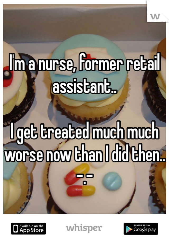 I'm a nurse, former retail assistant..

I get treated much much worse now than I did then..    -.-