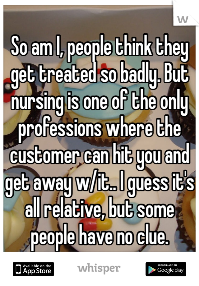 So am I, people think they get treated so badly. But nursing is one of the only professions where the customer can hit you and get away w/it.. I guess it's all relative, but some people have no clue. 