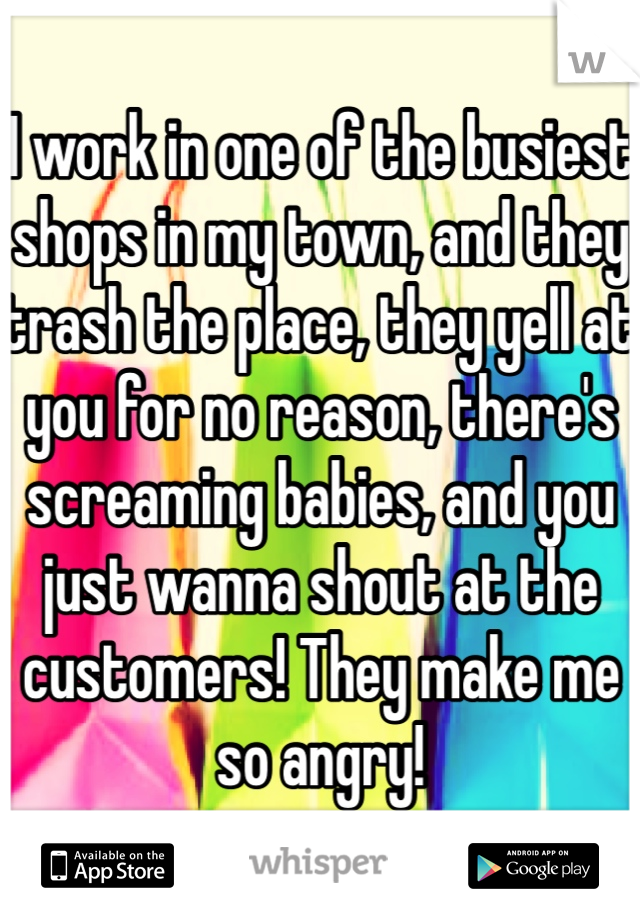 I work in one of the busiest shops in my town, and they trash the place, they yell at you for no reason, there's screaming babies, and you just wanna shout at the customers! They make me so angry! 