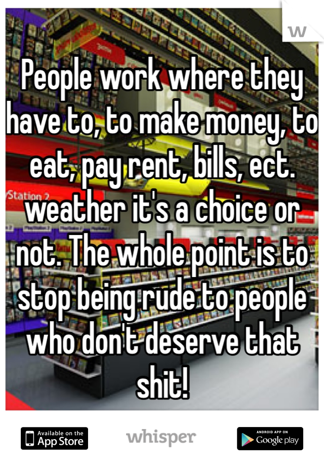 People work where they have to, to make money, to eat, pay rent, bills, ect. weather it's a choice or not. The whole point is to stop being rude to people who don't deserve that shit!