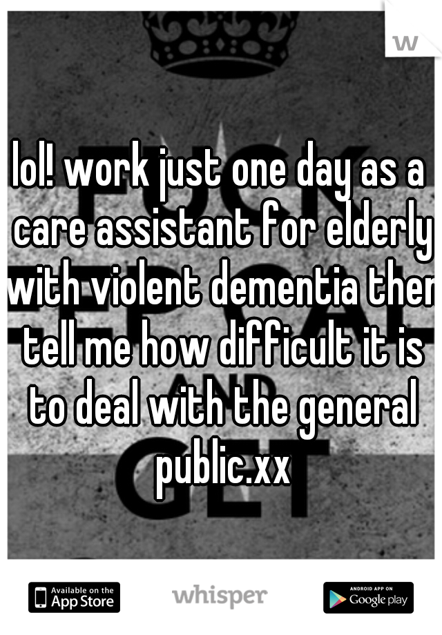 lol! work just one day as a care assistant for elderly with violent dementia then tell me how difficult it is to deal with the general public.xx