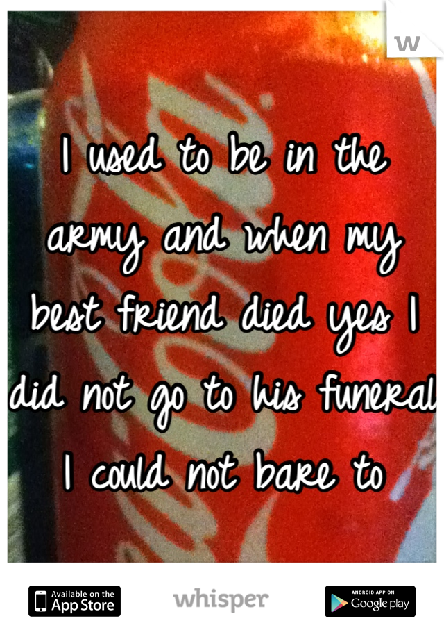 I used to be in the army and when my best friend died yes I did not go to his funeral I could not bare to