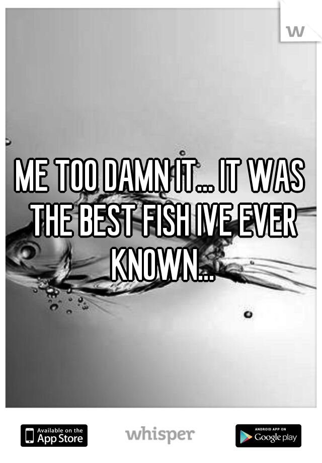 ME TOO DAMN IT... IT WAS THE BEST FISH IVE EVER KNOWN...