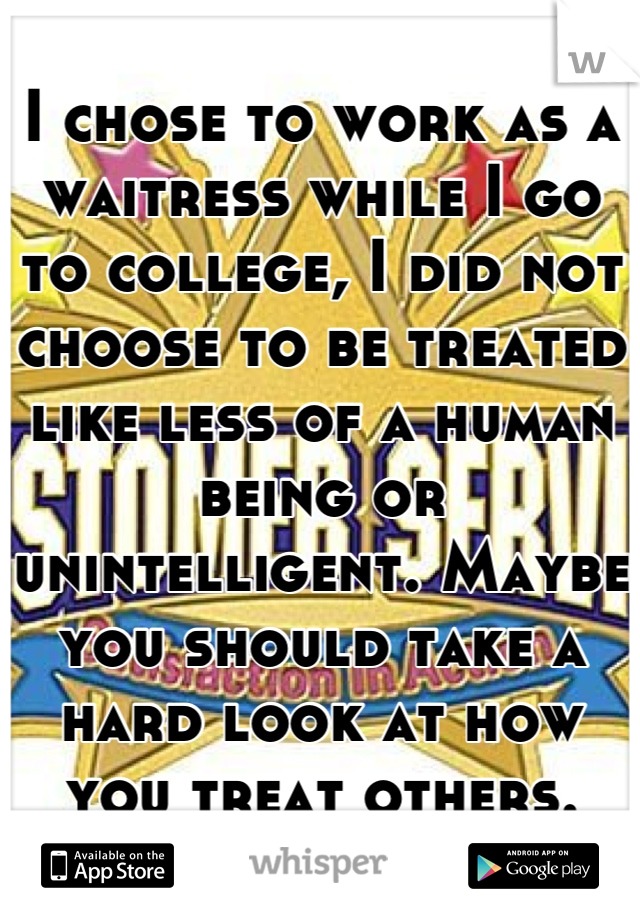 I chose to work as a waitress while I go to college, I did not choose to be treated like less of a human being or unintelligent. Maybe you should take a hard look at how you treat others.