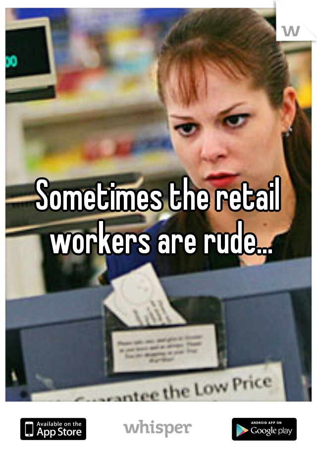 Sometimes the retail workers are rude...