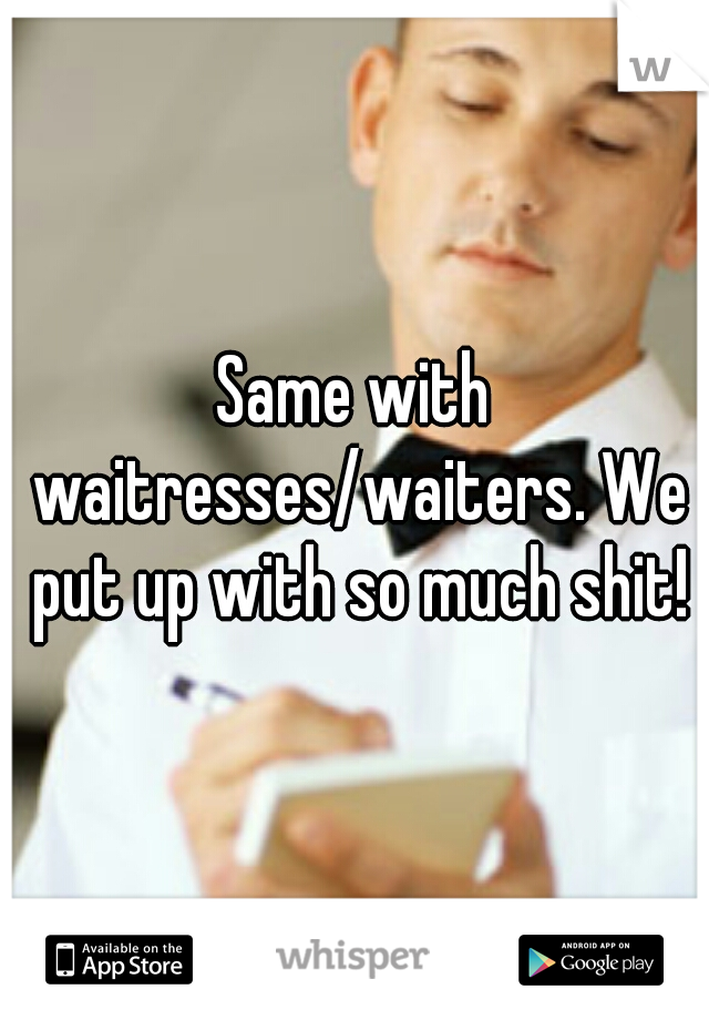 Same with waitresses/waiters. We put up with so much shit!