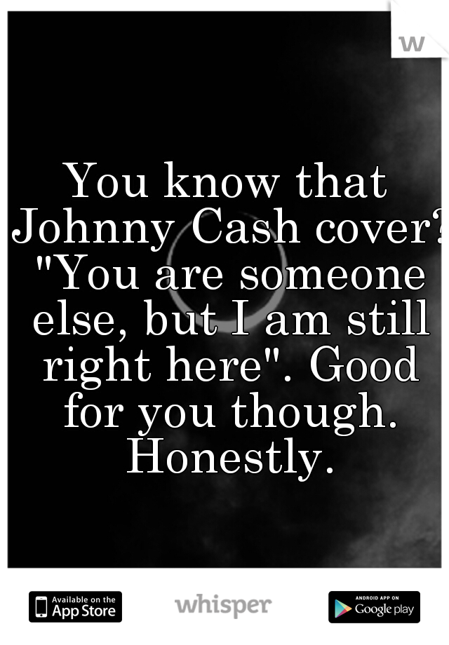 You know that Johnny Cash cover? "You are someone else, but I am still right here". Good for you though. Honestly.