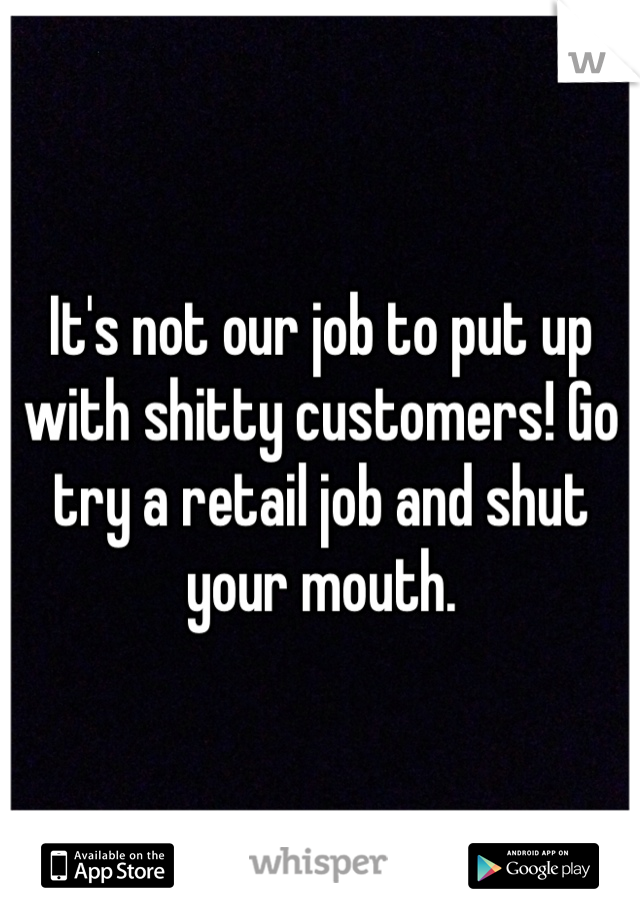 It's not our job to put up with shitty customers! Go try a retail job and shut your mouth. 