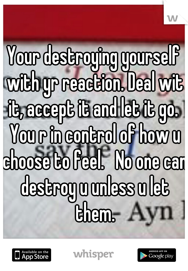 Your destroying yourself with yr reaction. Deal wit it, accept it and let it go.  You r in control of how u choose to feel.   No one can destroy u unless u let them.