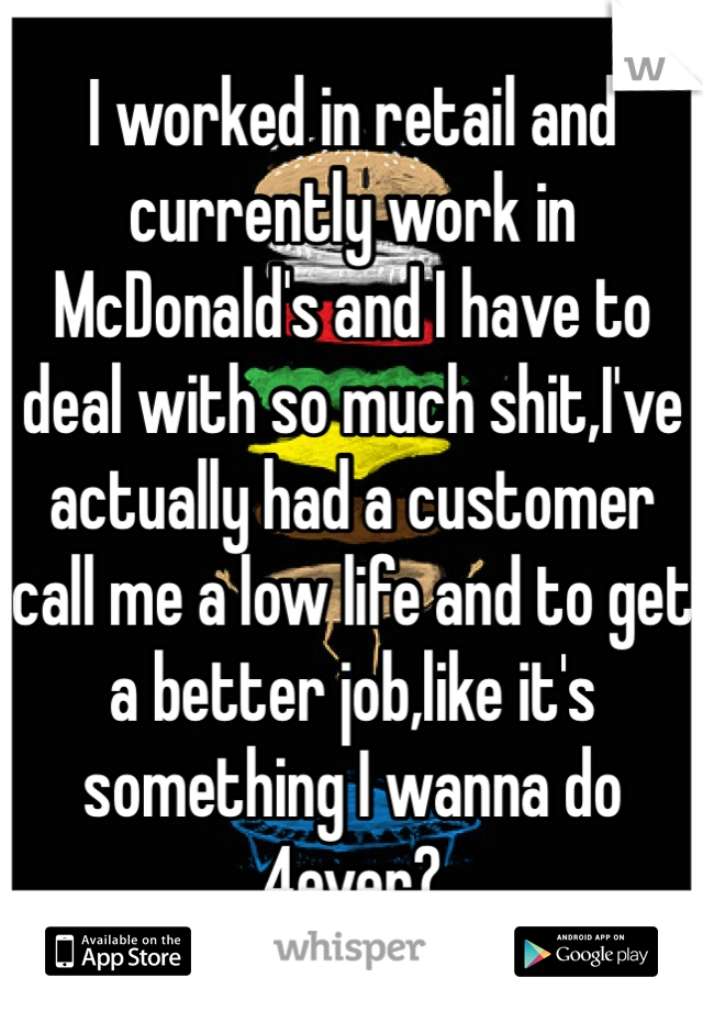 I worked in retail and currently work in McDonald's and I have to deal with so much shit,I've actually had a customer call me a low life and to get a better job,like it's something I wanna do 4ever?