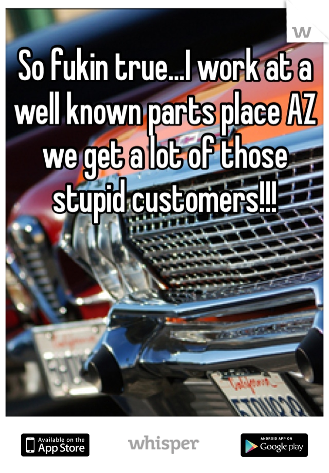 So fukin true...I work at a well known parts place AZ we get a lot of those stupid customers!!!