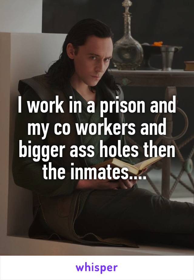 I work in a prison and my co workers and bigger ass holes then the inmates.... 