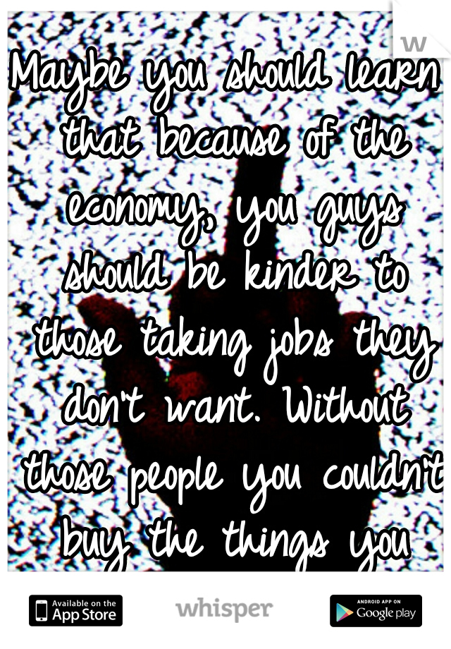 Maybe you should learn that because of the economy, you guys should be kinder to those taking jobs they don't want. Without those people you couldn't buy the things you need and want.