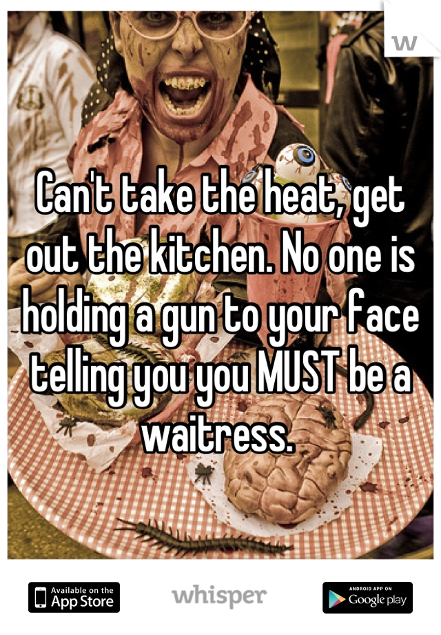 Can't take the heat, get out the kitchen. No one is holding a gun to your face telling you you MUST be a waitress. 