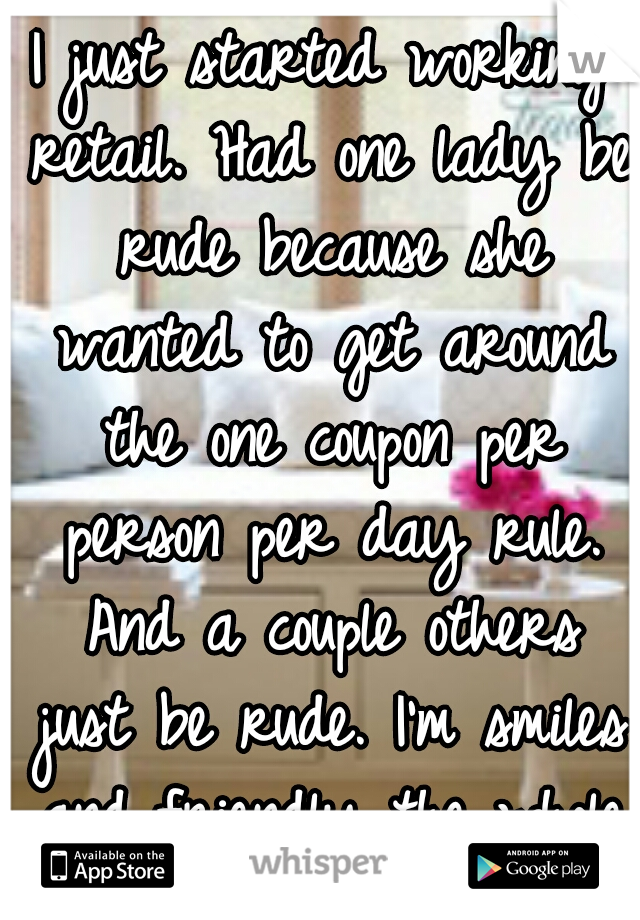 I just started working retail. Had one lady be rude because she wanted to get around the one coupon per person per day rule. And a couple others just be rude. I'm smiles and friendly the whole time.