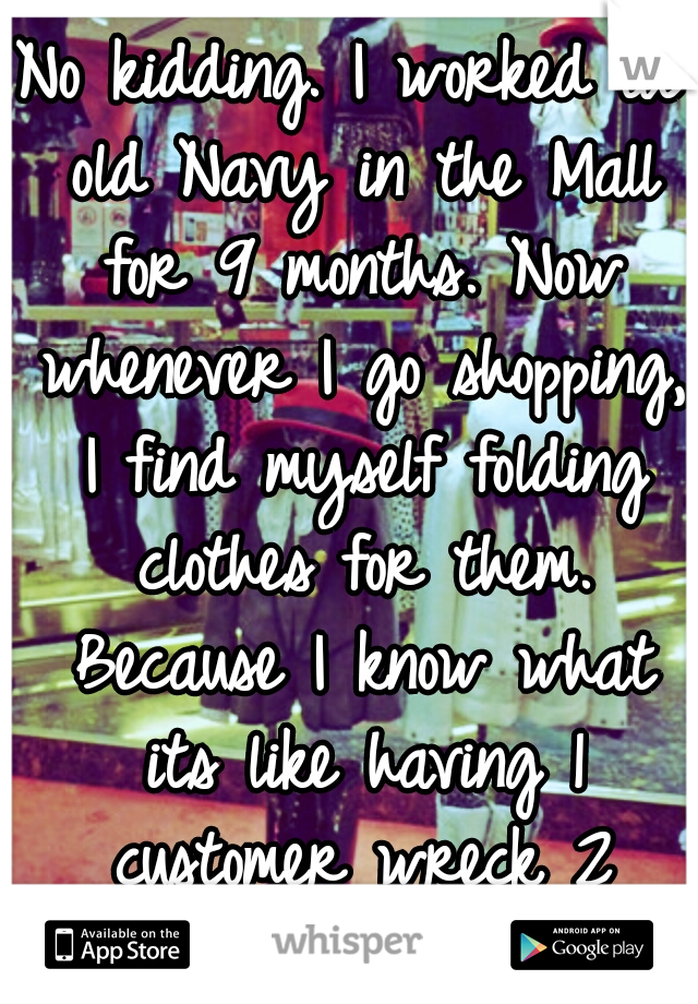 No kidding. I worked at old Navy in the Mall for 9 months. Now whenever I go shopping, I find myself folding clothes for them. Because I know what its like having 1 customer wreck 2 hours of work..